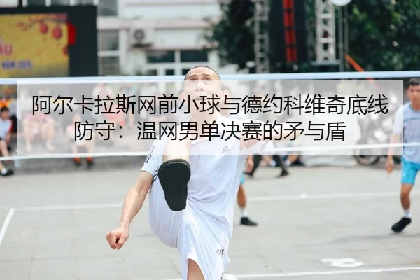 阿尔卡拉斯网前小球与德约科维奇底线防守：温网男单决赛的矛与盾