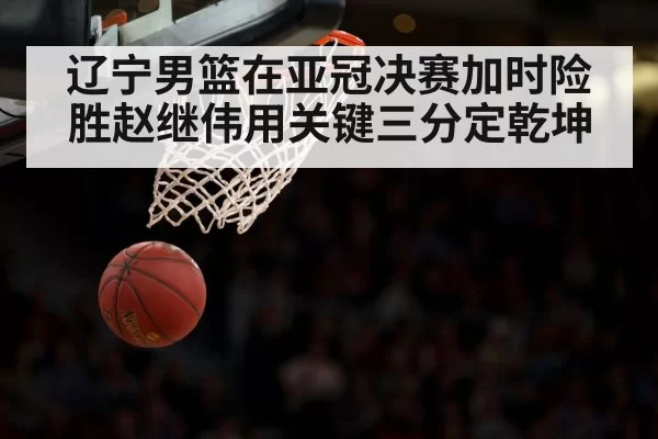 辽宁男篮在亚冠决赛加时险胜赵继伟用关键三分定乾坤